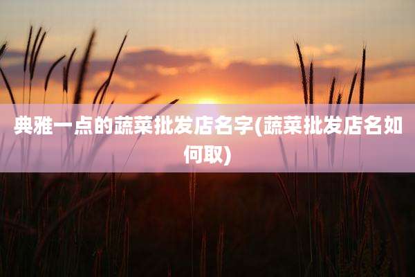 典雅一点的蔬菜批发店名字(蔬菜批发店名如何取)