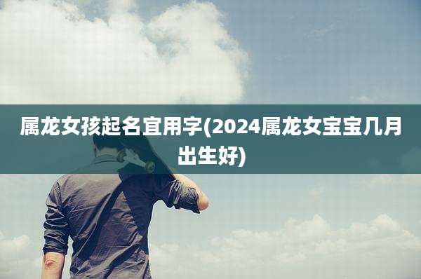 属龙女孩起名宜用字(2024属龙女宝宝几月出生好)