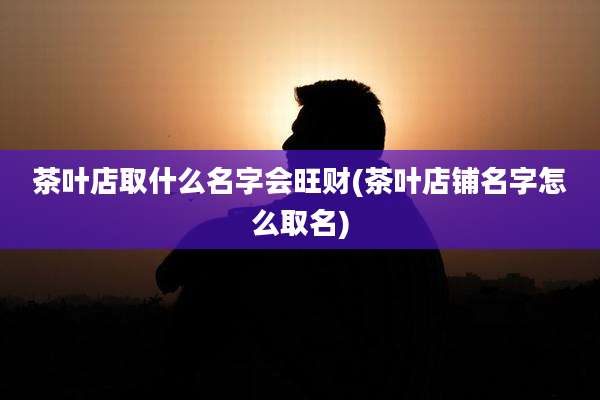 茶叶店取什么名字会旺财(茶叶店铺名字怎么取名)