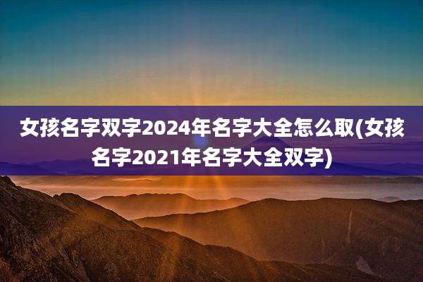 女孩名字双字2024年名字大全怎么取(女孩名字2021年名字大全双字)