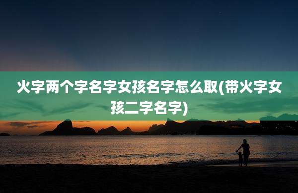 火字两个字名字女孩名字怎么取(带火字女孩二字名字)
