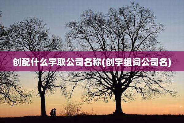 创配什么字取公司名称(创字组词公司名)