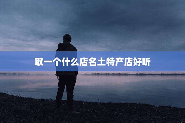 取一个什么店名土特产店好听