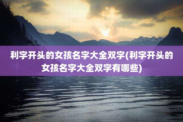 利字开头的女孩名字大全双字(利字开头的女孩名字大全双字有哪些)