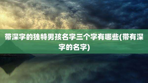 带深字的独特男孩名字三个字有哪些(带有深字的名字)