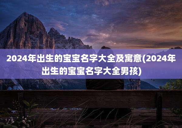 2024年出生的宝宝名字大全及寓意(2024年出生的宝宝名字大全男孩)