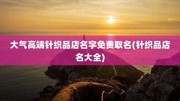 大气高端针织品店名字免费取名(针织品店名大全)