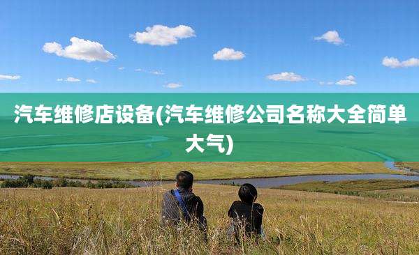 汽车维修店设备(汽车维修公司名称大全简单大气)