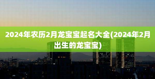 2024年农历2月龙宝宝起名大全(2024年2月出生的龙宝宝)
