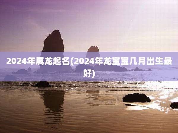 2024年属龙起名(2024年龙宝宝几月出生最好)
