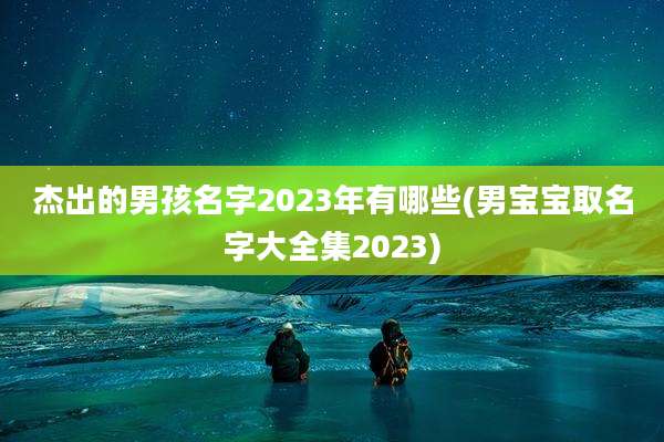 杰出的男孩名字2023年有哪些(男宝宝取名字大全集2023)