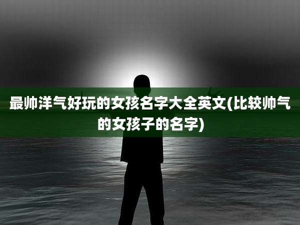最帅洋气好玩的女孩名字大全英文(比较帅气的女孩子的名字)