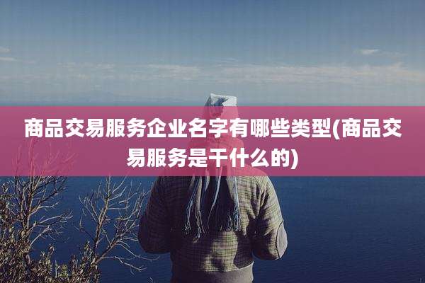 商品交易服务企业名字有哪些类型(商品交易服务是干什么的)