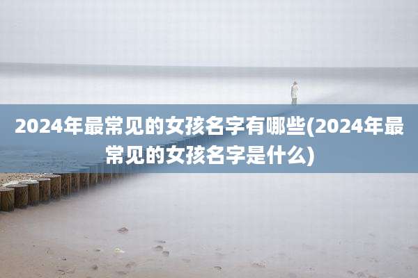 2024年最常见的女孩名字有哪些(2024年最常见的女孩名字是什么)