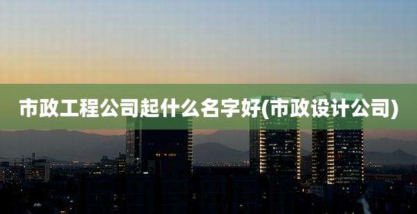 市政工程公司起什么名字好(市政设计公司)
