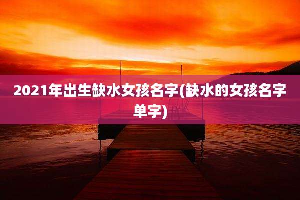 2021年出生缺水女孩名字(缺水的女孩名字单字)