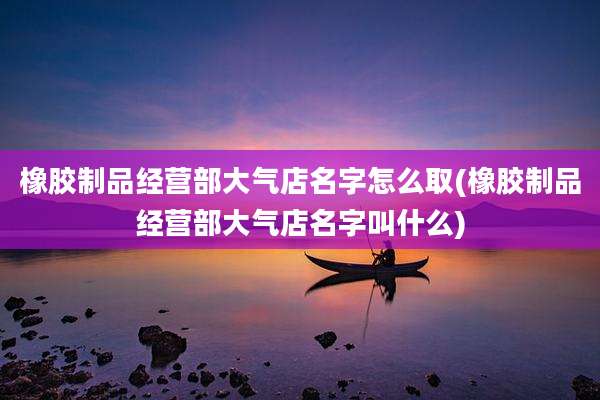 橡胶制品经营部大气店名字怎么取(橡胶制品经营部大气店名字叫什么)