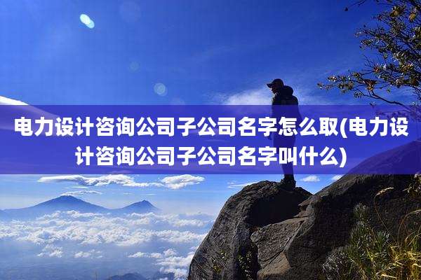 电力设计咨询公司子公司名字怎么取(电力设计咨询公司子公司名字叫什么)