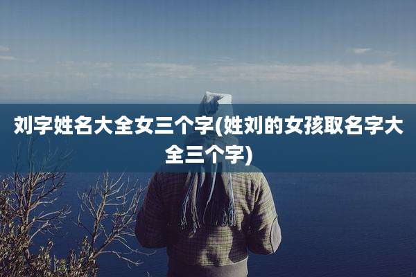 刘字姓名大全女三个字(姓刘的女孩取名字大全三个字)