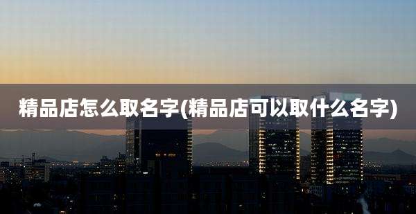 精品店怎么取名字(精品店可以取什么名字)