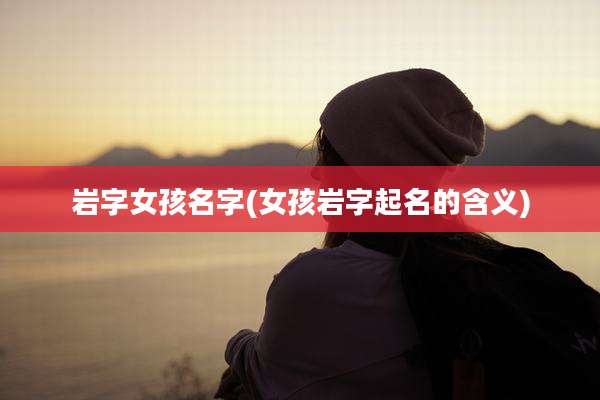 岩字女孩名字(女孩岩字起名的含义)