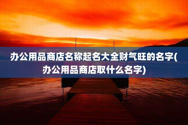 办公用品商店名称起名大全财气旺的名字(办公用品商店取什么名字)