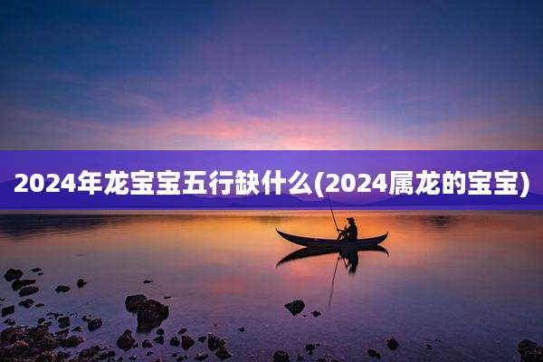2024年龙宝宝五行缺什么(2024属龙的宝宝)