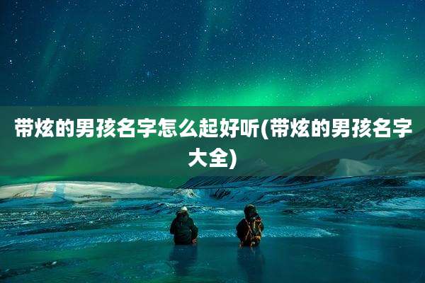 带炫的男孩名字怎么起好听(带炫的男孩名字大全)