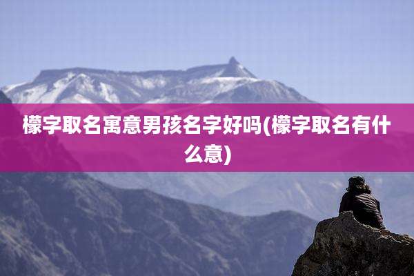 檬字取名寓意男孩名字好吗(檬字取名有什么意)