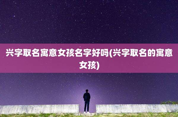 兴字取名寓意女孩名字好吗(兴字取名的寓意女孩)