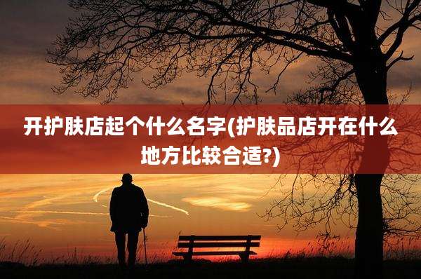开护肤店起个什么名字(护肤品店开在什么地方比较合适?)