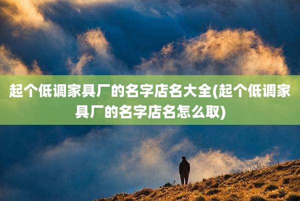 起个低调家具厂的名字店名大全(起个低调家具厂的名字店名怎么取)