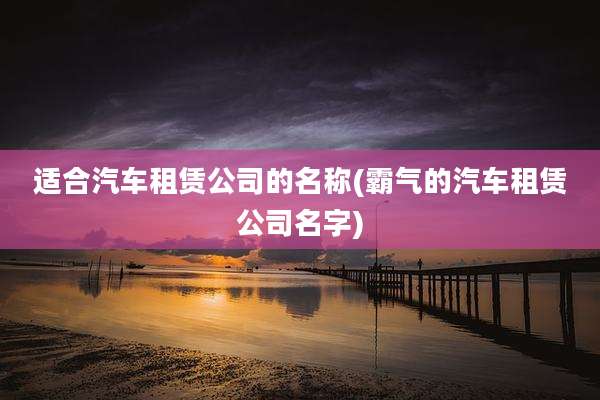 适合汽车租赁公司的名称(霸气的汽车租赁公司名字)