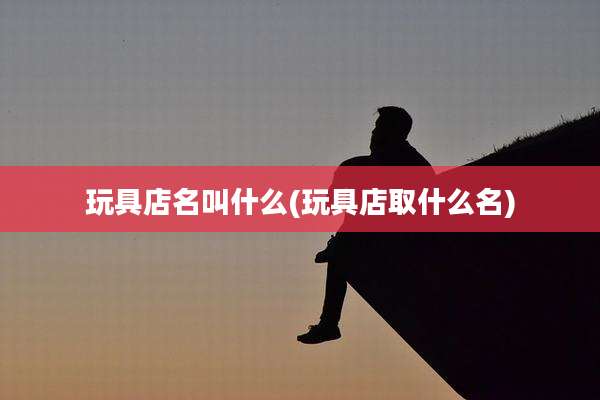 玩具店名叫什么(玩具店取什么名)