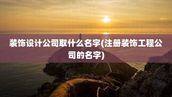 装饰设计公司取什么名字(注册装饰工程公司的名字)