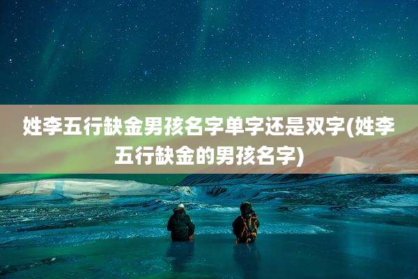 姓李五行缺金男孩名字单字还是双字(姓李五行缺金的男孩名字)