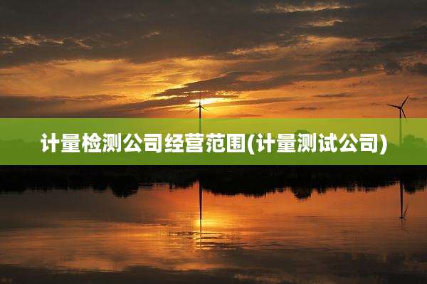计量检测公司经营范围(计量测试公司)
