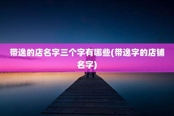 带逸的店名字三个字有哪些(带逸字的店铺名字)