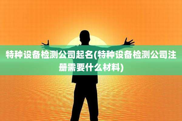 特种设备检测公司起名(特种设备检测公司注册需要什么材料)