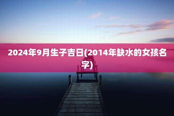 2024年9月生子吉日(2014年缺水的女孩名字)