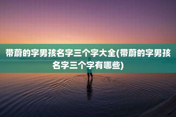 带蔚的字男孩名字三个字大全(带蔚的字男孩名字三个字有哪些)