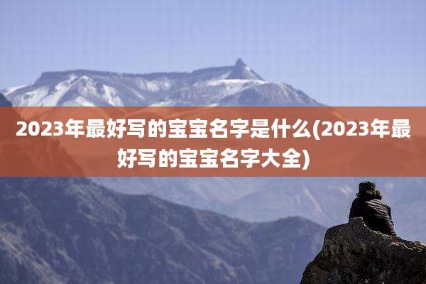 2023年最好写的宝宝名字是什么(2023年最好写的宝宝名字大全)