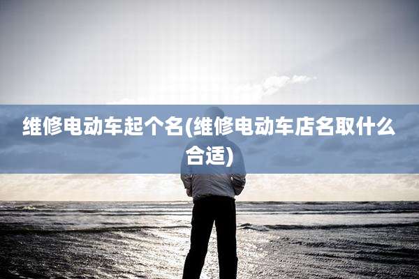 维修电动车起个名(维修电动车店名取什么合适)