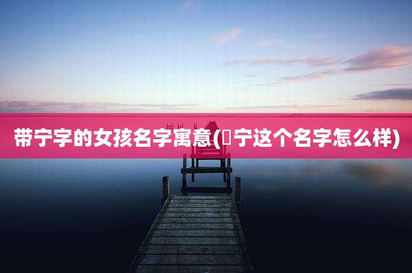 带宁字的女孩名字寓意(莯宁这个名字怎么样)