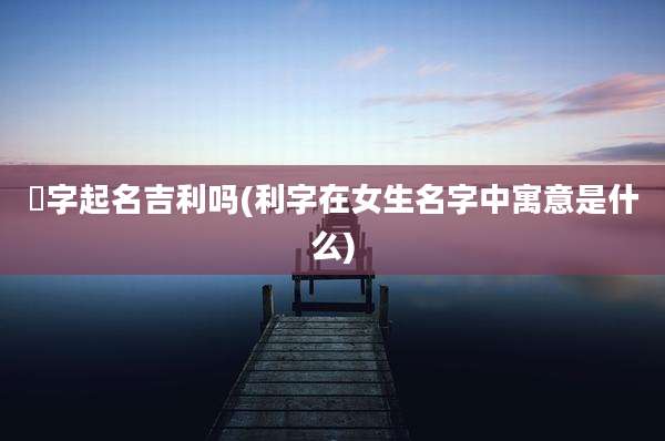 瑄字起名吉利吗(利字在女生名字中寓意是什么)