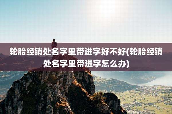 轮胎经销处名字里带进字好不好(轮胎经销处名字里带进字怎么办)