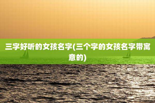 三字好听的女孩名字(三个字的女孩名字带寓意的)