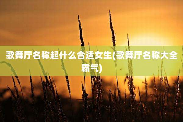 歌舞厅名称起什么合适女生(歌舞厅名称大全霸气)