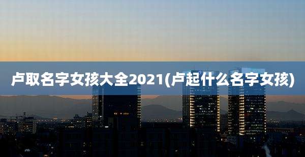 卢取名字女孩大全2021(卢起什么名字女孩)