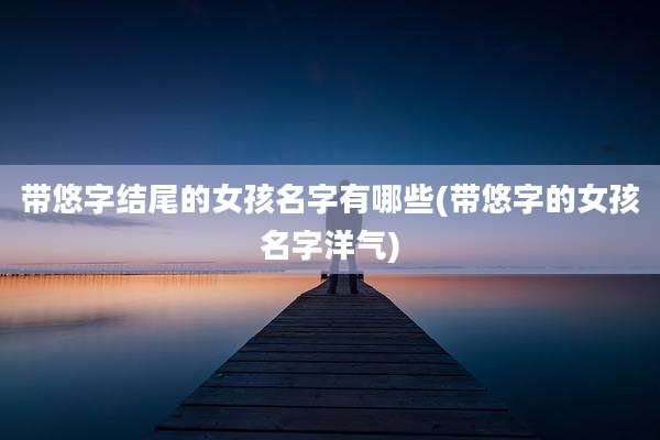 带悠字结尾的女孩名字有哪些(带悠字的女孩名字洋气)
